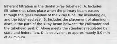 Inherent filtration in the dental x-ray tubehead: A. Includes filtration that takes place when the primary beam passes through the glass window of the x-ray tube, the insulating oil, and the tubehead seal. B. Includes the placement of aluminum discs in the path of the x-ray beam between the collimator and the tubehead seal. C. Alone meets the standards regulated by state and federal law. D. Is equivalent to approximately 5.0 mm of aluminum.