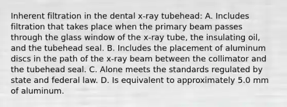 Inherent filtration in the dental x-ray tubehead: A. Includes filtration that takes place when the primary beam passes through the glass window of the x-ray tube, the insulating oil, and the tubehead seal. B. Includes the placement of aluminum discs in the path of the x-ray beam between the collimator and the tubehead seal. C. Alone meets the standards regulated by state and federal law. D. Is equivalent to approximately 5.0 mm of aluminum.