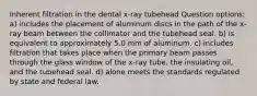 Inherent filtration in the dental x-ray tubehead Question options: a) includes the placement of aluminum discs in the path of the x-ray beam between the collimator and the tubehead seal. b) is equivalent to approximately 5.0 mm of aluminum. c) includes filtration that takes place when the primary beam passes through the glass window of the x-ray tube, the insulating oil, and the tubehead seal. d) alone meets the standards regulated by state and federal law.