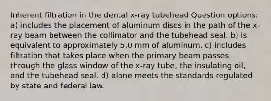 Inherent filtration in the dental x-ray tubehead Question options: a) includes the placement of aluminum discs in the path of the x-ray beam between the collimator and the tubehead seal. b) is equivalent to approximately 5.0 mm of aluminum. c) includes filtration that takes place when the primary beam passes through the glass window of the x-ray tube, the insulating oil, and the tubehead seal. d) alone meets the standards regulated by state and federal law.