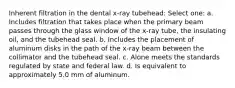 Inherent filtration in the dental x-ray tubehead: Select one: a. Includes filtration that takes place when the primary beam passes through the glass window of the x-ray tube, the insulating oil, and the tubehead seal. b. Includes the placement of aluminum disks in the path of the x-ray beam between the collimator and the tubehead seal. c. Alone meets the standards regulated by state and federal law. d. Is equivalent to approximately 5.0 mm of aluminum.