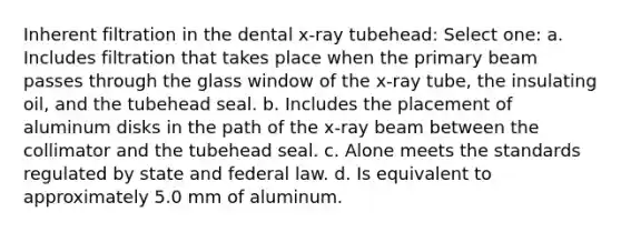 Inherent filtration in the dental x-ray tubehead: Select one: a. Includes filtration that takes place when the primary beam passes through the glass window of the x-ray tube, the insulating oil, and the tubehead seal. b. Includes the placement of aluminum disks in the path of the x-ray beam between the collimator and the tubehead seal. c. Alone meets the standards regulated by state and federal law. d. Is equivalent to approximately 5.0 mm of aluminum.