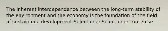 The inherent interdependence between the long-term stability of the environment and the economy is the foundation of the field of sustainable development Select one: Select one: True False