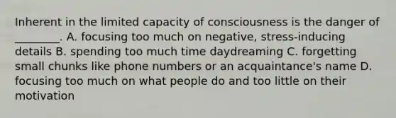 Inherent in the limited capacity of consciousness is the danger of ________. A. focusing too much on negative, stress-inducing details B. spending too much time daydreaming C. forgetting small chunks like phone numbers or an acquaintance's name D. focusing too much on what people do and too little on their motivation