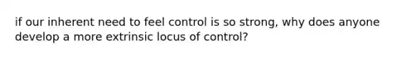 if our inherent need to feel control is so strong, why does anyone develop a more extrinsic locus of control?