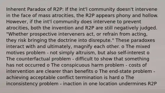 Inherent Paradox of R2P: If the int'l community doesn't intervene in the face of mass atrocities, the R2P appears phony and hollow. However, if the int'l community does intervene to prevent atrocities, both the invention and R2P are still negatively judged. "Whether prospective interveners act, or refrain from acting, they risk bringing the doctrine into disrepute." These paradoxes interact with and ultimately, magnify each other. o The mixed motives problem - not simply altruism, but also self-interest o The counterfactual problem - difficult to show that something has not occurred o The conspicuous harm problem - costs of intervention are clearer than benefits o The end-state problem - achieving acceptable conflict termination is hard o The inconsistency problem - inaction in one location undermines R2P