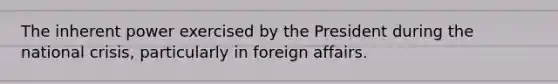 The inherent power exercised by the President during the national crisis, particularly in foreign affairs.