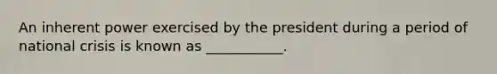An inherent power exercised by the president during a period of national crisis is known as ___________.