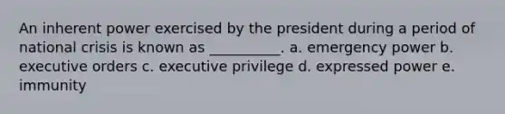 An inherent power exercised by the president during a period of national crisis is known as __________. a. emergency power b. executive orders c. executive privilege d. expressed power e. immunity