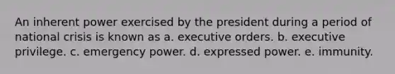 An inherent power exercised by the president during a period of national crisis is known as a. executive orders. b. executive privilege. c. emergency power. d. expressed power. e. immunity.