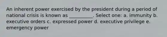 An inherent power exercised by the president during a period of national crisis is known as __________. Select one: a. immunity b. executive orders c. expressed power d. executive privilege e. emergency power