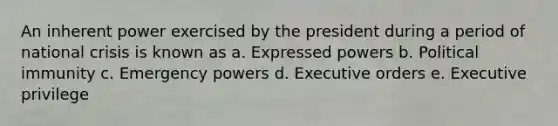 An inherent power exercised by the president during a period of national crisis is known as a. Expressed powers b. Political immunity c. Emergency powers d. Executive orders e. Executive privilege