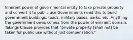 Inherent power of governmental entity to take private property and convert it to public use Governments need this to build government buildings, roads, military bases, parks, etc. Anything the government owns comes from the power of eminent domain. Takings Clause provides that "private property [shall not] be taken for public use without just compensation."