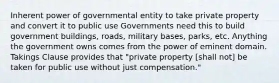 Inherent power of governmental entity to take private property and convert it to public use Governments need this to build government buildings, roads, military bases, parks, etc. Anything the government owns comes from the power of eminent domain. Takings Clause provides that "private property [shall not] be taken for public use without just compensation."