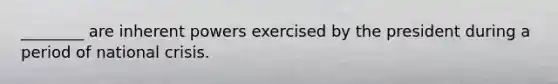 ________ are inherent powers exercised by the president during a period of national crisis.