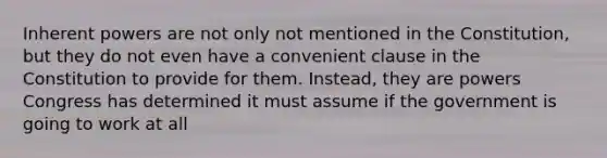 Inherent powers are not only not mentioned in the Constitution, but they do not even have a convenient clause in the Constitution to provide for them. Instead, they are powers Congress has determined it must assume if the government is going to work at all