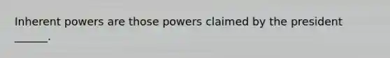 Inherent powers are those powers claimed by the president ______.