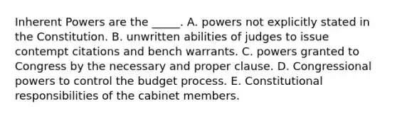 Inherent Powers are the _____. A. powers not explicitly stated in the Constitution. B. unwritten abilities of judges to issue contempt citations and bench warrants. C. powers granted to Congress by the necessary and proper clause. D. Congressional powers to control the budget process. E. Constitutional responsibilities of the cabinet members.