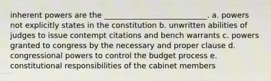 inherent powers are the ___________________________. a. powers not explicitly states in the constitution b. unwritten abilities of judges to issue contempt citations and bench warrants c. powers granted to congress by the necessary and proper clause d. congressional powers to control the budget process e. constitutional responsibilities of the cabinet members