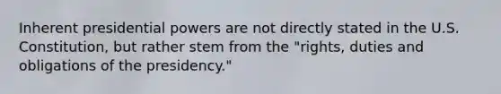 Inherent presidential powers are not directly stated in the U.S. Constitution, but rather stem from the "rights, duties and obligations of the presidency."