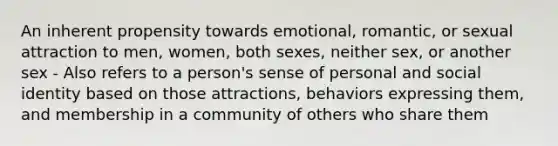 An inherent propensity towards emotional, romantic, or sexual attraction to men, women, both sexes, neither sex, or another sex - Also refers to a person's sense of personal and social identity based on those attractions, behaviors expressing them, and membership in a community of others who share them