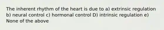 The inherent rhythm of <a href='https://www.questionai.com/knowledge/kya8ocqc6o-the-heart' class='anchor-knowledge'>the heart</a> is due to a) extrinsic regulation b) neural control c) hormonal control D) intrinsic regulation e) None of the above