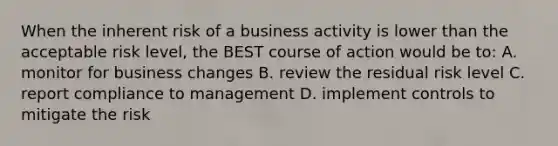 When the inherent risk of a business activity is lower than the acceptable risk level, the BEST course of action would be to: A. monitor for business changes B. review the residual risk level C. report compliance to management D. implement controls to mitigate the risk