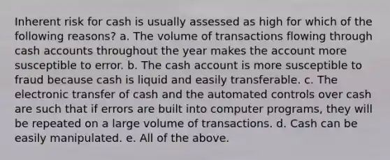 Inherent risk for cash is usually assessed as high for which of the following reasons? a. The volume of transactions flowing through cash accounts throughout the year makes the account more susceptible to error. b. The cash account is more susceptible to fraud because cash is liquid and easily transferable. c. The electronic transfer of cash and the automated controls over cash are such that if errors are built into computer programs, they will be repeated on a large volume of transactions. d. Cash can be easily manipulated. e. All of the above.