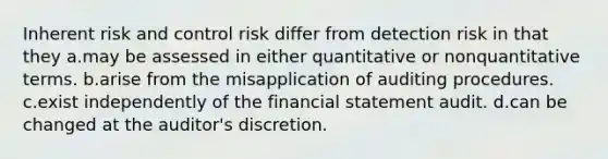 Inherent risk and control risk differ from detection risk in that they a.may be assessed in either quantitative or nonquantitative terms. b.arise from the misapplication of auditing procedures. c.exist independently of the financial statement audit. d.can be changed at the auditor's discretion.