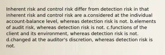 Inherent risk and control risk differ from detection risk in that inherent risk and control risk are a.considered at the individual account-balance level, whereas detection risk is not. b.elements of audit risk, whereas detection risk is not. c.functions of the client and its environment, whereas detection risk is not. d.changed at the auditor's discretion, whereas detection risk is not.