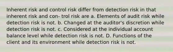 Inherent risk and control risk differ from detection risk in that inherent risk and con- trol risk are a. Elements of audit risk while detection risk is not. b. Changed at the auditor's discretion while detection risk is not. c. Considered at the individual account balance level while detection risk is not. D. Functions of the client and its environment while detection risk is not.