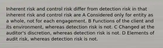 Inherent risk and control risk differ from detection risk in that inherent risk and control risk are A Considered only for entity as a whole, not for each engagement. B Functions of the client and its environment, whereas detection risk is not. C Changed at the auditor's discretion, whereas detection risk is not. D Elements of audit risk, whereas detection risk is not.