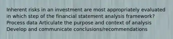 Inherent risks in an investment are most appropriately evaluated in which step of the financial statement analysis framework? Process data Articulate the purpose and context of analysis Develop and communicate conclusions/recommendations