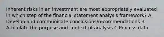 Inherent risks in an investment are most appropriately evaluated in which step of the financial statement analysis framework? A Develop and communicate conclusions/recommendations B Articulate the purpose and context of analysis C Process data