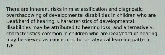 There are inherent risks in misclassification and diagnostic overshadowing of developmental disabilities in children who are Deaf/hard of hearing. Characteristics of developmental disabilities may be attributed to hearing loss, and alternatively, characteristics common in children who are Deaf/hard of hearing may be viewed as concerning for an atypical learning pattern. T/F