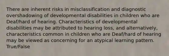 There are inherent risks in misclassification and diagnostic overshadowing of developmental disabilities in children who are Deaf/hard of hearing. Characteristics of developmental disabilities may be attributed to hearing loss, and alternatively, characteristics common in children who are Deaf/hard of hearing may be viewed as concerning for an atypical learning pattern. True/False