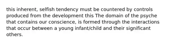 this inherent, selfish tendency must be countered by controls produced from the development this The domain of the psyche that contains our conscience, is formed through the interactions that occur between a young infant/child and their significant others.