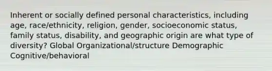 Inherent or socially defined personal characteristics, including age, race/ethnicity, religion, gender, socioeconomic status, family status, disability, and geographic origin are what type of diversity? Global Organizational/structure Demographic Cognitive/behavioral