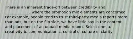 There is an inherent trade-off between credibility and _____________, where the promotion mix elements are concerned. For example, people tend to trust third-party media reports more than ads, but on the flip side, we have little say in the content and placement of an unpaid media report. Select one: a. creativity b. communication c. control d. culture e. clarity