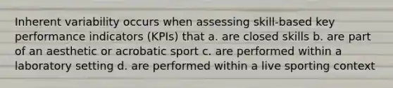 Inherent variability occurs when assessing skill-based key performance indicators (KPIs) that a. are closed skills b. are part of an aesthetic or acrobatic sport c. are performed within a laboratory setting d. are performed within a live sporting context