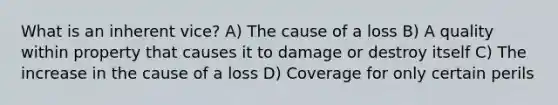 What is an inherent vice? A) The cause of a loss B) A quality within property that causes it to damage or destroy itself C) The increase in the cause of a loss D) Coverage for only certain perils