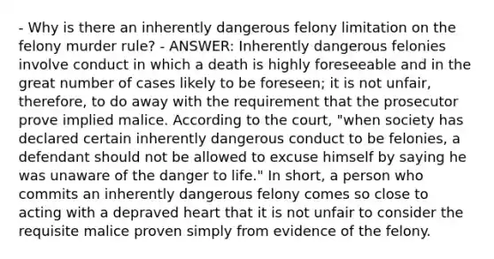 - Why is there an inherently dangerous felony limitation on the felony murder rule? - ANSWER: Inherently dangerous felonies involve conduct in which a death is highly foreseeable and in the great number of cases likely to be foreseen; it is not unfair, therefore, to do away with the requirement that the prosecutor prove implied malice. According to the court, "when society has declared certain inherently dangerous conduct to be felonies, a defendant should not be allowed to excuse himself by saying he was unaware of the danger to life." In short, a person who commits an inherently dangerous felony comes so close to acting with a depraved heart that it is not unfair to consider the requisite malice proven simply from evidence of the felony.