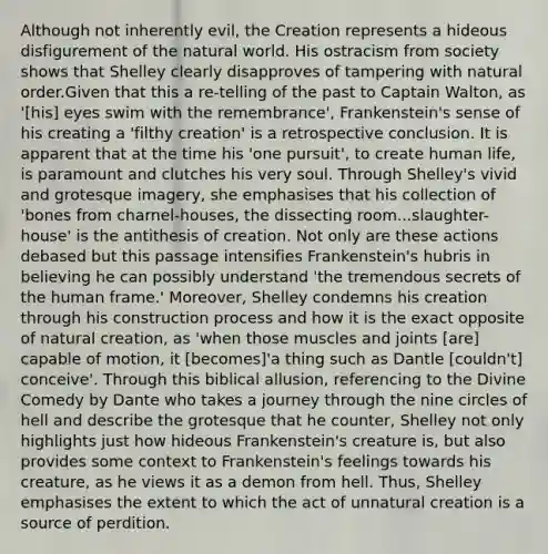 Although not inherently evil, the Creation represents a hideous disfigurement of the natural world. His ostracism from society shows that Shelley clearly disapproves of tampering with natural order.Given that this a re-telling of the past to Captain Walton, as '[his] eyes swim with the remembrance', Frankenstein's sense of his creating a 'filthy creation' is a retrospective conclusion. It is apparent that at the time his 'one pursuit', to create human life, is paramount and clutches his very soul. Through Shelley's vivid and grotesque imagery, she emphasises that his collection of 'bones from charnel-houses, the dissecting room...slaughter-house' is the antithesis of creation. Not only are these actions debased but this passage intensifies Frankenstein's hubris in believing he can possibly understand 'the tremendous secrets of the human frame.' Moreover, Shelley condemns his creation through his construction process and how it is the exact opposite of natural creation, as 'when those muscles and joints [are] capable of motion, it [becomes]'a thing such as Dantle [couldn't] conceive'. Through this biblical allusion, referencing to the Divine Comedy by Dante who takes a journey through the nine circles of hell and describe the grotesque that he counter, Shelley not only highlights just how hideous Frankenstein's creature is, but also provides some context to Frankenstein's feelings towards his creature, as he views it as a demon from hell. Thus, Shelley emphasises the extent to which the act of unnatural creation is a source of perdition.