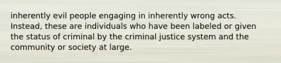 inherently evil people engaging in inherently wrong acts. Instead, these are individuals who have been labeled or given the status of criminal by the criminal justice system and the community or society at large.