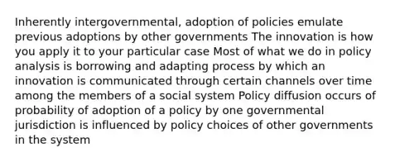 Inherently intergovernmental, adoption of policies emulate previous adoptions by other governments The innovation is how you apply it to your particular case Most of what we do in policy analysis is borrowing and adapting process by which an innovation is communicated through certain channels over time among the members of a social system Policy diffusion occurs of probability of adoption of a policy by one governmental jurisdiction is influenced by policy choices of other governments in the system