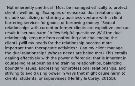 ¨Not inherently unethical ¨Must be managed ethically to protect client's well-being ¨Examples of nonsexual dual relationships include socializing or starting a business venture with a client, bartering services for goods, or borrowing money ¨Sexual relationships with current or former clients are exploitive and can result in serious harm ¨A few helpful questions: ¡Will the dual relationship keep me from confronting and challenging the client? ¡Will my needs for the relationship become more important than therapeutic activities? ¡Can my client manage the dual relationship? ¡Whose needs are being met? This entails dealing effectively with the power differential that is inherent in counseling relationships and training relationships, balancing boundary issues, addressing nonprofessional relationships, and striving to avoid using power in ways that might cause harm to clients, students, or supervisees (Herlihy & Corey, 2015b).