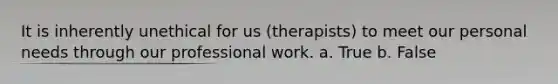 It is inherently unethical for us (therapists) to meet our personal needs through our professional work. a. True b. False