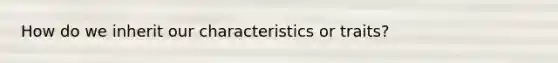 How do we inherit our characteristics or traits?