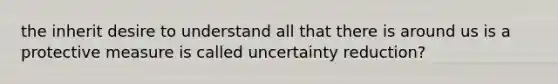 the inherit desire to understand all that there is around us is a protective measure is called uncertainty reduction?