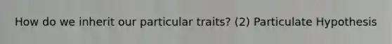 How do we inherit our particular traits? (2) Particulate Hypothesis